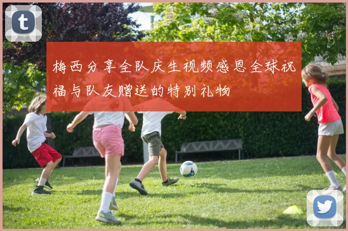 梅西分享全队庆生视频感恩全球祝福与队友赠送的特别礼物