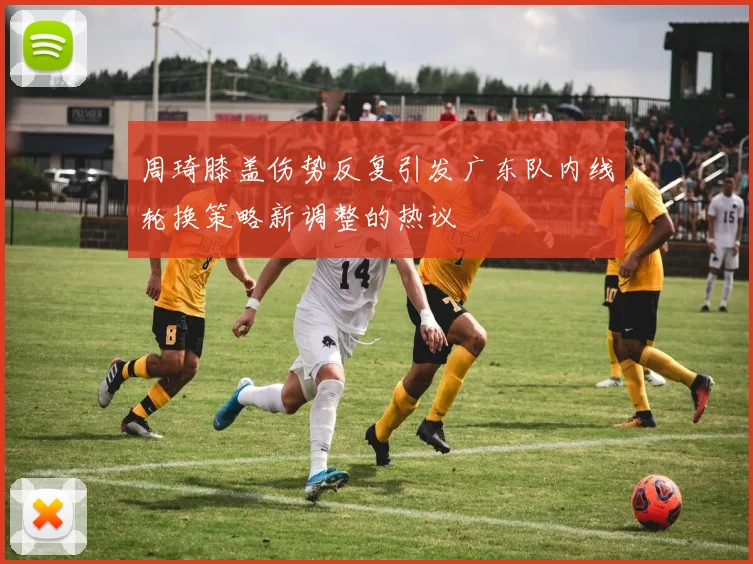 周琦膝盖伤势反复引发广东队内线轮换策略新调整的热议