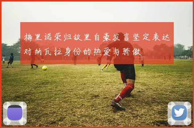 梅里诺荣归故里自豪发言坚定表达对纳瓦拉身份的热爱与骄傲