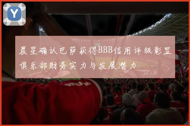 晨星确认巴萨获得BBB信用评级彰显俱乐部财务实力与发展潜力