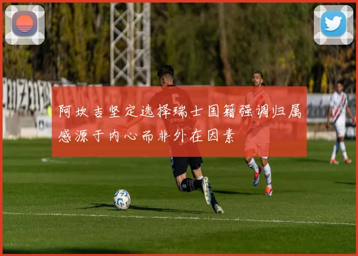 阿坎吉坚定选择瑞士国籍强调归属感源于内心而非外在因素