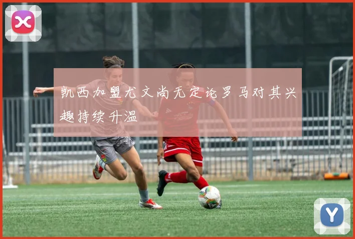 凯西加盟尤文尚无定论罗马对其兴趣持续升温