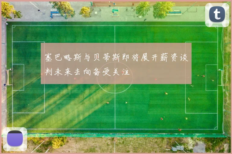 塞巴略斯与贝蒂斯即将展开薪资谈判未来去向备受关注
