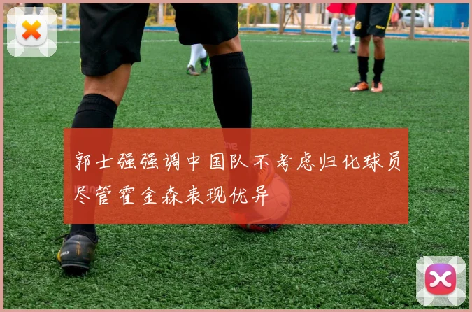 郭士强强调中国队不考虑归化球员尽管霍金森表现优异