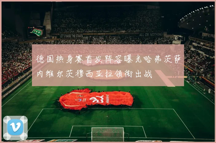 德国热身赛首发阵容曝光哈弗茨萨内维尔茨穆西亚拉领衔出战