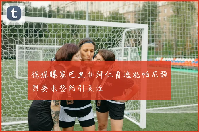 德媒曝塞巴里非拜仁首选孔帕尼强烈要求签约引关注