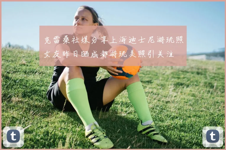 克雷桑社媒分享上海迪士尼游玩照女友昨日晒成都游玩美照引关注