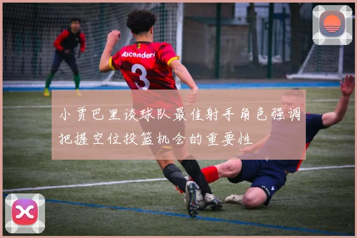 小贾巴里谈球队最佳射手角色强调把握空位投篮机会的重要性