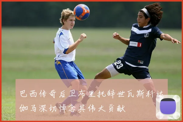 巴西传奇后卫布里托辞世瓦斯科达伽马深切悼念其伟大贡献