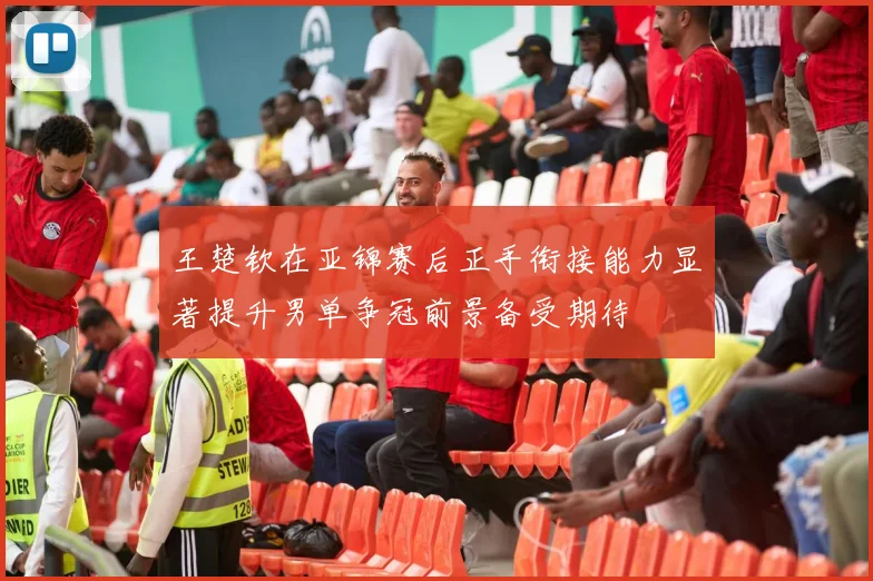 王楚钦在亚锦赛后正手衔接能力显著提升男单争冠前景备受期待