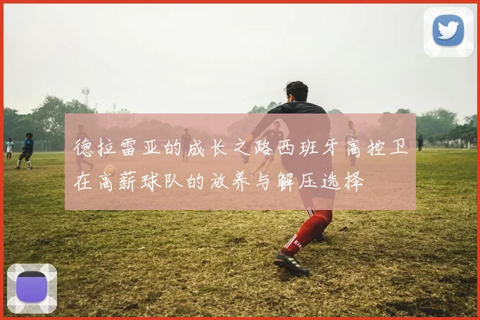 德拉雷亚的成长之路西班牙高控卫在高薪球队的放养与解压选择