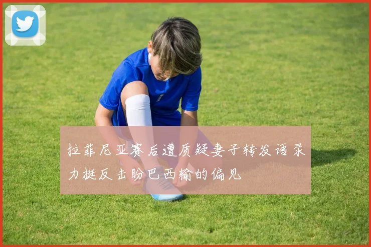 拉菲尼亚赛后遭质疑妻子转发语录力挺反击盼巴西输的偏见