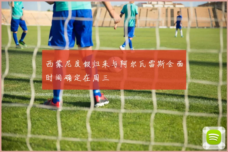 西蒙尼度假归来与阿尔瓦雷斯会面时间确定在周三