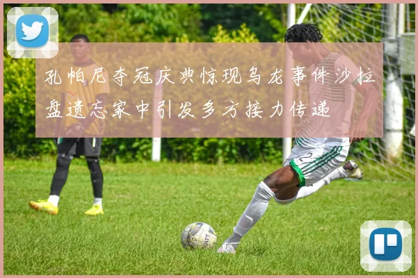 孔帕尼夺冠庆典惊现乌龙事件沙拉盘遗忘家中引发多方接力传递