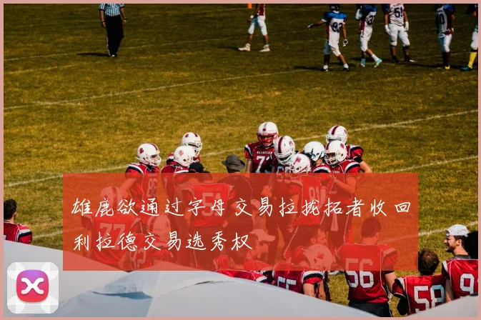 雄鹿欲通过字母交易拉拢拓者收回利拉德交易选秀权