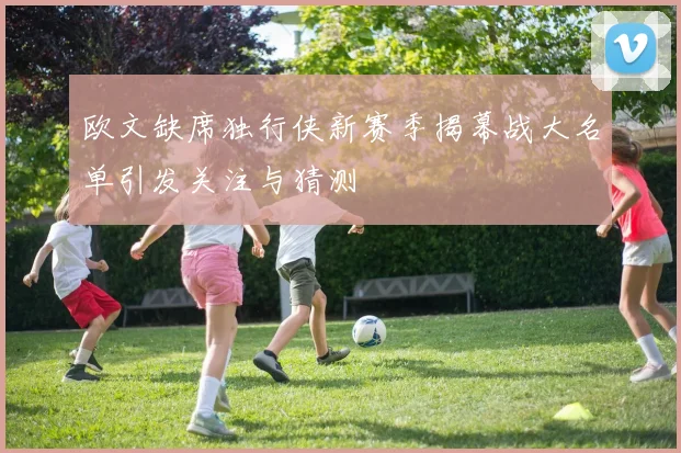 欧文缺席独行侠新赛季揭幕战大名单引发关注与猜测