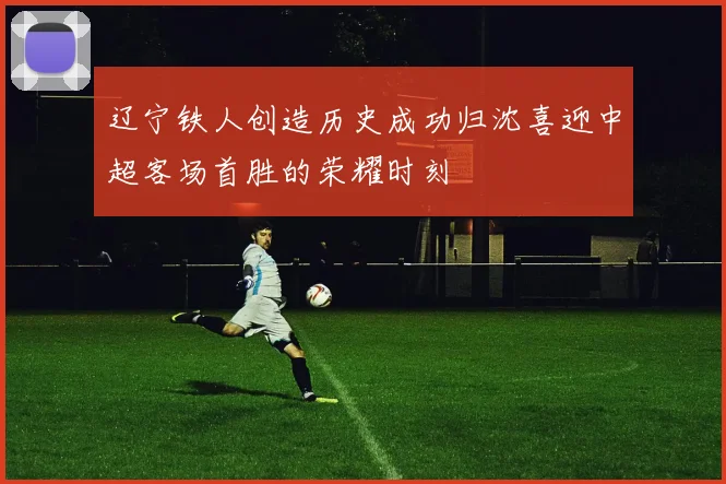 辽宁铁人创造历史成功归沈喜迎中超客场首胜的荣耀时刻
