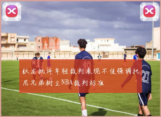 狄龙批评年轻裁判表现不佳强调托尼兄弟树立NBA裁判标准