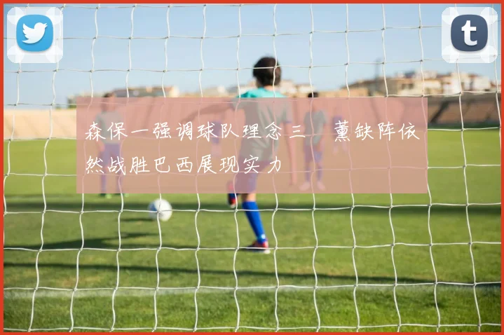 森保一强调球队理念三笘薰缺阵依然战胜巴西展现实力
