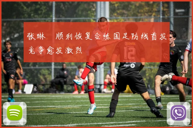 张琳芃顺利恢复合练国足防线首发竞争愈发激烈