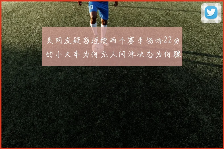 美网友疑惑连续两个赛季场均22分的小火车为何无人问津状态为何骤降
