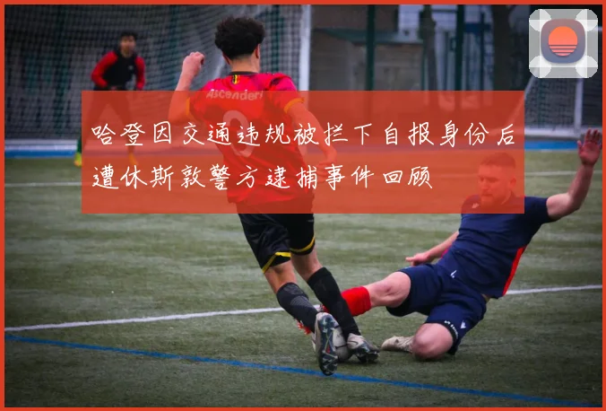 哈登因交通违规被拦下自报身份后遭休斯敦警方逮捕事件回顾