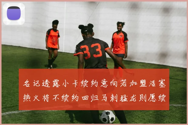 名记透露小卡续约意向若加盟活塞热火将不续约回归马刺猛龙则愿续约