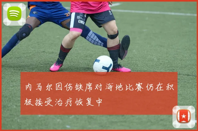 内马尔因伤缺席对海地比赛仍在积极接受治疗恢复中