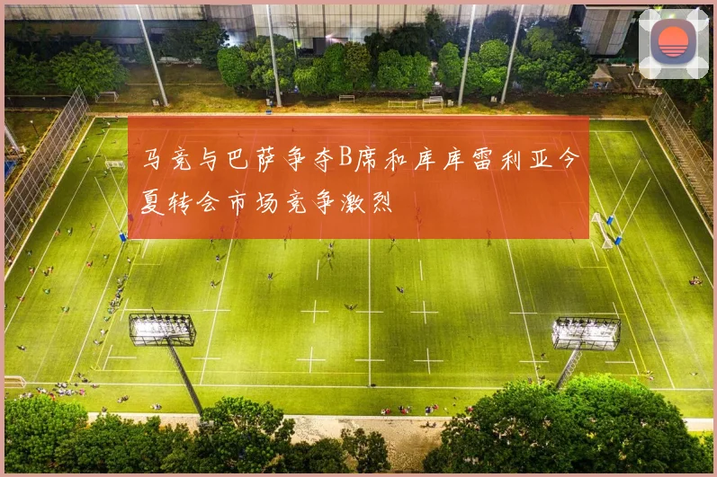 马竞与巴萨争夺B席和库库雷利亚今夏转会市场竞争激烈