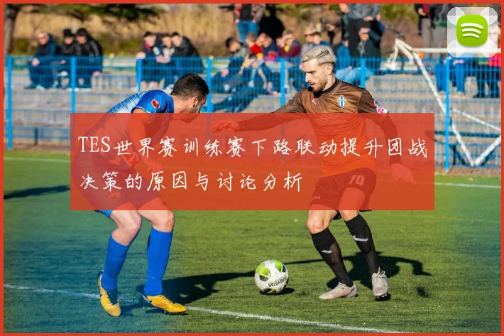 TES世界赛训练赛下路联动提升团战决策的原因与讨论分析