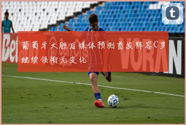 葡萄牙大胜后媒体预测首发阵容C罗继续领衔无变化