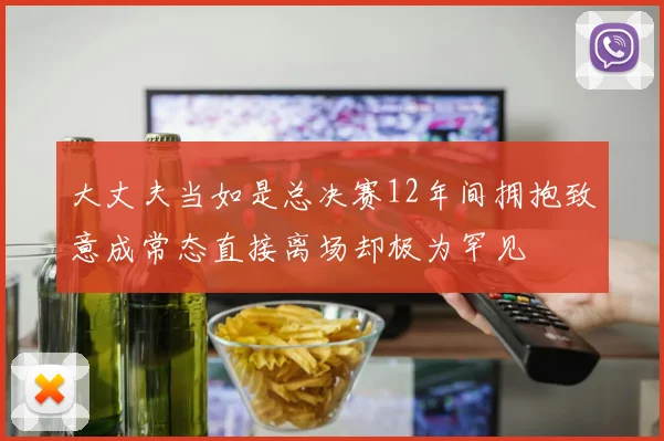 大丈夫当如是总决赛12年间拥抱致意成常态直接离场却极为罕见