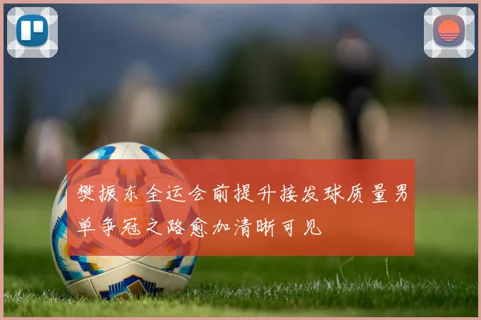 樊振东全运会前提升接发球质量男单争冠之路愈加清晰可见