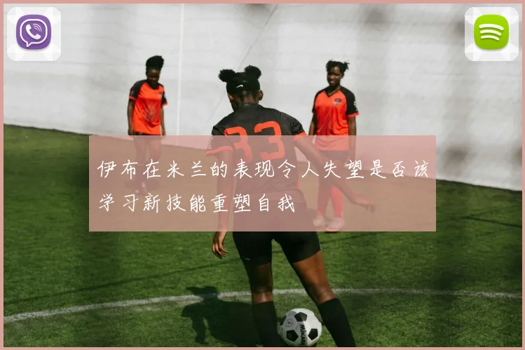 伊布在米兰的表现令人失望是否该学习新技能重塑自我