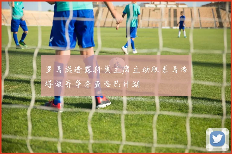 罗马诺透露科莫主席主动联系马洛塔放弃争夺查洛巴计划