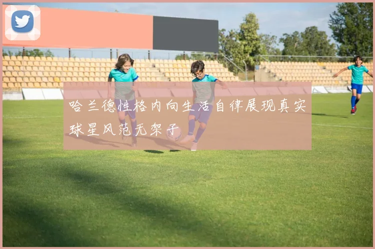 哈兰德性格内向生活自律展现真实球星风范无架子