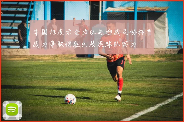 李国旭表示全力以赴迎战足协杯首战力争取得胜利展现球队实力