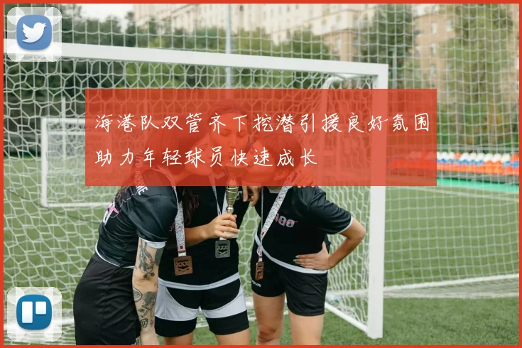 海港队双管齐下挖潜引援良好氛围助力年轻球员快速成长