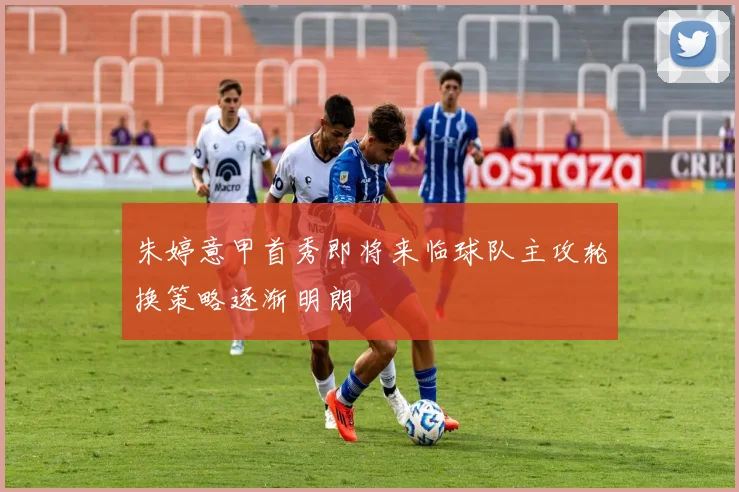 朱婷意甲首秀即将来临球队主攻轮换策略逐渐明朗